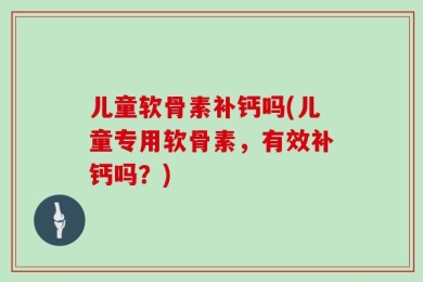 儿童软骨素补钙吗(儿童专用软骨素，有效补钙吗？)