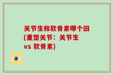 关节生和软骨素哪个旧(重塑关节：关节生 vs 软骨素)