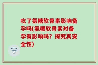 吃了氨糖软骨素影响备孕吗(氨糖软骨素对备孕有影响吗？探究其安全性)