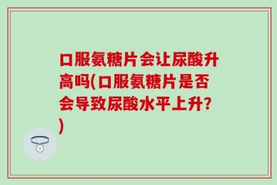 口服氨糖片会让尿酸升高吗(口服氨糖片是否会导致尿酸水平上升？)