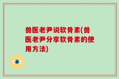 兽医老尹说软骨素(兽医老尹分享软骨素的使用方法)