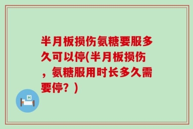 半月板损伤氨糖要服多久可以停(半月板损伤，氨糖服用时长多久需要停？)