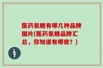 医药氨糖有哪几种品牌图片(医药氨糖品牌汇总，你知道有哪些？)