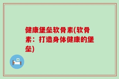 健康堡垒软骨素(软骨素：打造身体健康的堡垒)