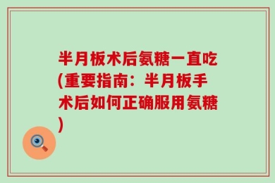 半月板术后氨糖一直吃(重要指南：半月板手术后如何正确服用氨糖)