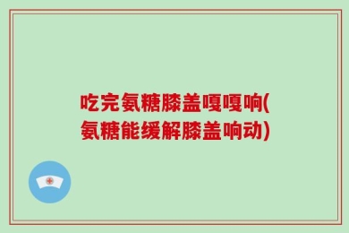 吃完氨糖膝盖嘎嘎响(氨糖能缓解膝盖响动)