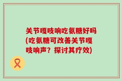 关节嘎吱响吃氨糖好吗(吃氨糖可改善关节嘎吱响声？探讨其疗效)