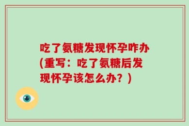 吃了氨糖发现怀孕咋办(重写：吃了氨糖后发现怀孕该怎么办？)
