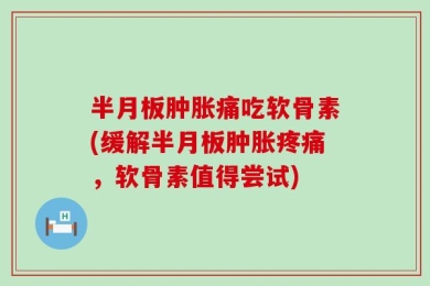 半月板肿胀痛吃软骨素(缓解半月板肿胀疼痛，软骨素值得尝试)