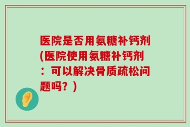 医院是否用氨糖补钙剂(医院使用氨糖补钙剂：可以解决骨质疏松问题吗？)