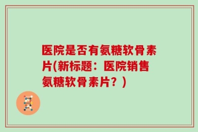 医院是否有氨糖软骨素片(新标题：医院销售氨糖软骨素片？)