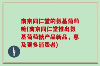 南京同仁堂的氨基葡萄糖(南京同仁堂推出氨基葡萄糖产品新品，惠及更多消费者)