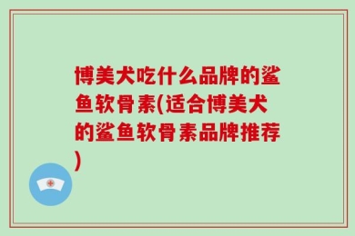 博美犬吃什么品牌的鲨鱼软骨素(适合博美犬的鲨鱼软骨素品牌推荐)