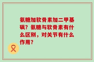 氨糖加软骨素加二甲基砜？氨糖与软骨素有什么区别，对关节有什么作用？