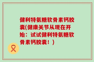 健利特氨糖软骨素钙胶囊(健康关节从现在开始：试试健利特氨糖软骨素钙胶囊！)