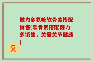 健力多氨糖软骨素搭配销售(软骨素搭配健力多销售，关爱关节健康)