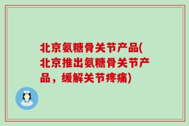 北京氨糖骨关节产品(北京推出氨糖骨关节产品，缓解关节疼痛)