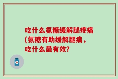 吃什么氨糖缓解腿疼痛(氨糖有助缓解腿痛，吃什么最有效？