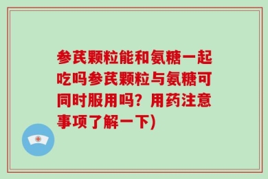 参芪颗粒能和氨糖一起吃吗参芪颗粒与氨糖可同时服用吗？用药注意事项了解一下)