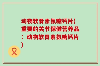 动物软骨素氨糖钙片(重要的关节保健营养品：动物软骨素氨糖钙片)