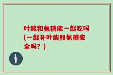 叶酸和氨糖能一起吃吗(一起补叶酸和氨糖安全吗？)
