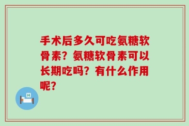 手术后多久可吃氨糖软骨素？氨糖软骨素可以长期吃吗？有什么作用呢？