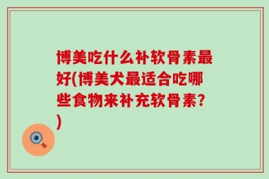 博美吃什么补软骨素最好(博美犬最适合吃哪些食物来补充软骨素？)