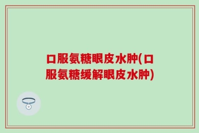 口服氨糖眼皮水肿(口服氨糖缓解眼皮水肿)