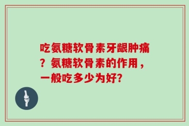 吃氨糖软骨素牙龈肿痛？氨糖软骨素的作用，一般吃多少为好？