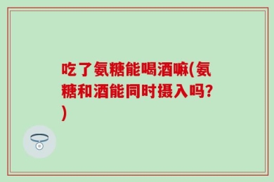 吃了氨糖能喝酒嘛(氨糖和酒能同时摄入吗？)