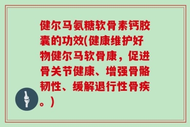 健尔马氨糖软骨素钙胶囊的功效(健康维护好物健尔马软骨康，促进骨关节健康、增强骨骼韧性、缓解退行性骨疾。)