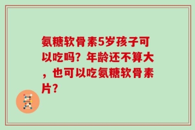 氨糖软骨素5岁孩子可以吃吗？年龄还不算大，也可以吃氨糖软骨素片？