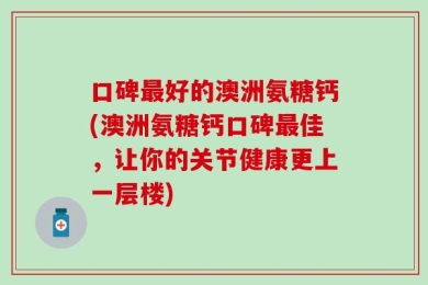 口碑最好的澳洲氨糖钙(澳洲氨糖钙口碑最佳，让你的关节健康更上一层楼)