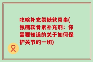 吃啥补充氨糖软骨素(氨糖软骨素补充剂：你需要知道的关于如何保护关节的一切)