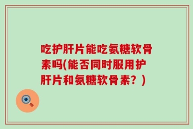 吃护肝片能吃氨糖软骨素吗(能否同时服用护肝片和氨糖软骨素？)