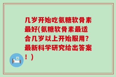 几岁开始吃氨糖软骨素最好(氨糖软骨素最适合几岁以上开始服用？最新科学研究给出答案！)