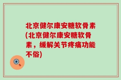 北京健尔康安糖软骨素(北京健尔康安糖软骨素，缓解关节疼痛功能不俗)