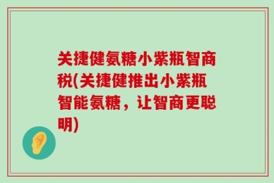 关捷健氨糖小紫瓶智商税(关捷健推出小紫瓶智能氨糖，让智商更聪明)