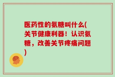 医药性的氨糖叫什么(关节健康利器！认识氨糖，改善关节疼痛问题)