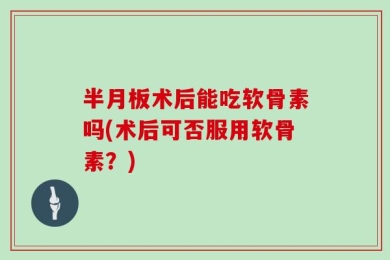 半月板术后能吃软骨素吗(术后可否服用软骨素？)