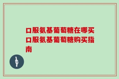 口服氨基葡萄糖在哪买口服氨基葡萄糖购买指南