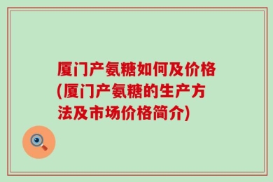 厦门产氨糖如何及价格(厦门产氨糖的生产方法及市场价格简介)