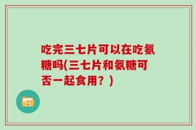 吃完三七片可以在吃氨糖吗(三七片和氨糖可否一起食用？)
