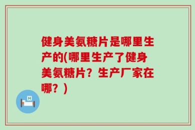 健身美氨糖片是哪里生产的(哪里生产了健身美氨糖片？生产厂家在哪？)