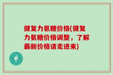 健复力氨糖价格(健复力氨糖价格调整，了解最新价格请走进来)