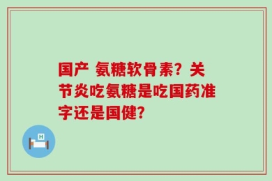 国产 氨糖软骨素？关节炎吃氨糖是吃国药准字还是国健？
