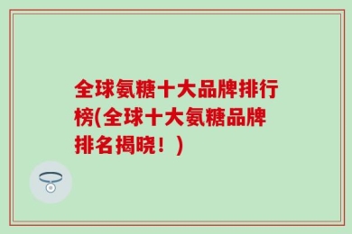 全球氨糖十大品牌排行榜(全球十大氨糖品牌排名揭晓！)