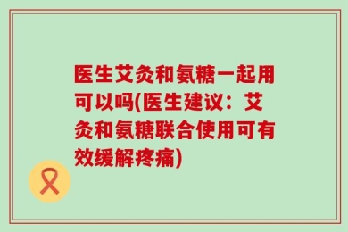 医生艾灸和氨糖一起用可以吗(医生建议：艾灸和氨糖联合使用可有效缓解疼痛)