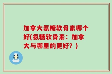 加拿大氨糖软骨素哪个好(氨糖软骨素：加拿大与哪里的更好？)