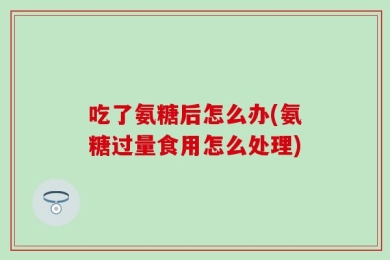 吃了氨糖后怎么办(氨糖过量食用怎么处理)